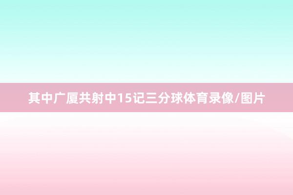 其中广厦共射中15记三分球体育录像/图片
