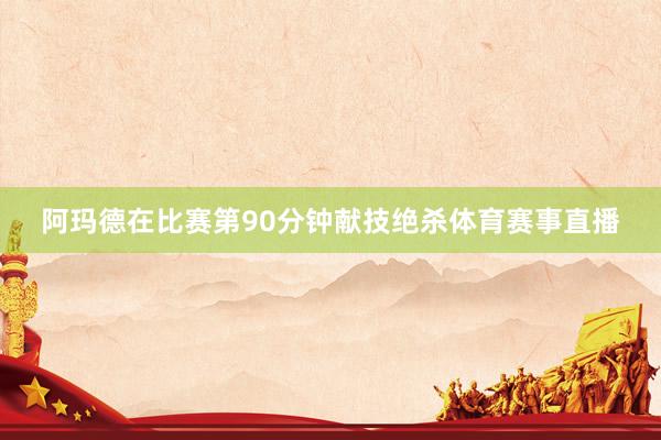 阿玛德在比赛第90分钟献技绝杀体育赛事直播