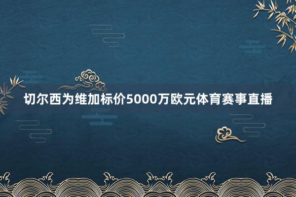 切尔西为维加标价5000万欧元体育赛事直播