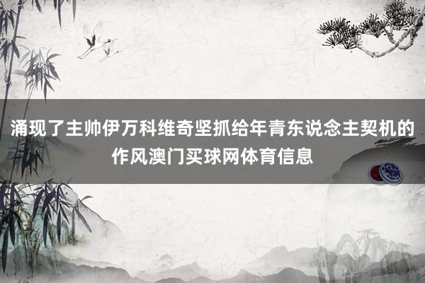 涌现了主帅伊万科维奇坚抓给年青东说念主契机的作风澳门买球网体育信息