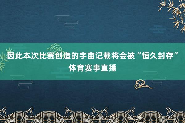 因此本次比赛创造的宇宙记载将会被“恒久封存”体育赛事直播