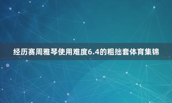 经历赛周雅琴使用难度6.4的粗拙套体育集锦