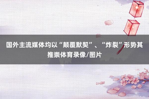 国外主流媒体均以“颠覆默契”、“炸裂”形势其推崇体育录像/图片