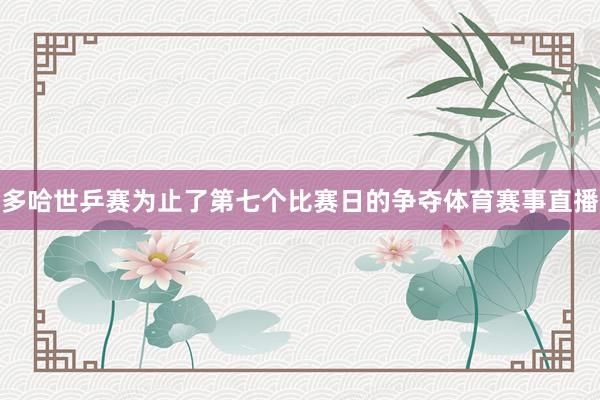 多哈世乒赛为止了第七个比赛日的争夺体育赛事直播