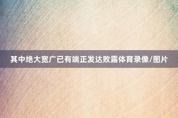 其中绝大宽广已有端正发达败露体育录像/图片