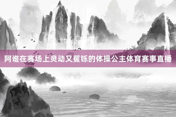 阿谁在赛场上灵动又矍铄的体操公主体育赛事直播