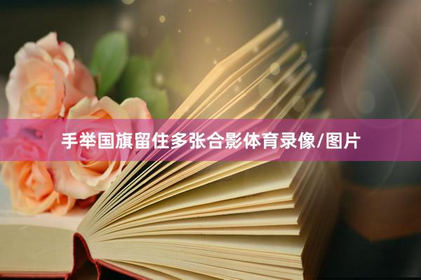 手举国旗留住多张合影体育录像/图片