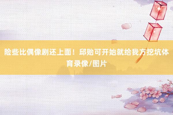 险些比偶像剧还上面！邱贻可开始就给我方挖坑体育录像/图片