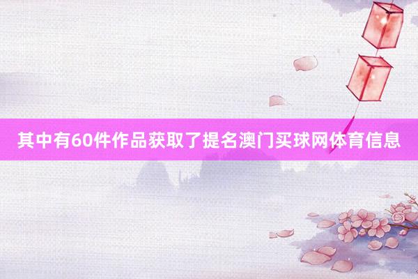 其中有60件作品获取了提名澳门买球网体育信息