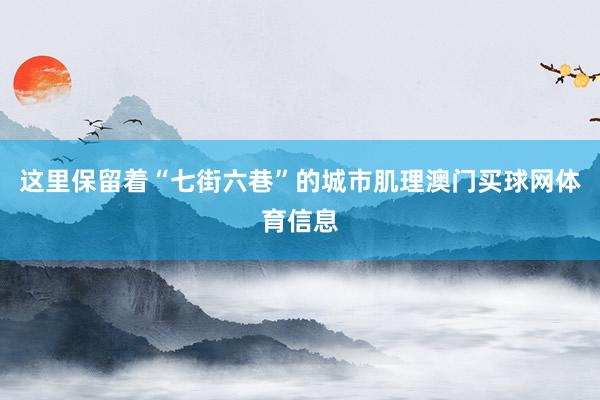 这里保留着“七街六巷”的城市肌理澳门买球网体育信息