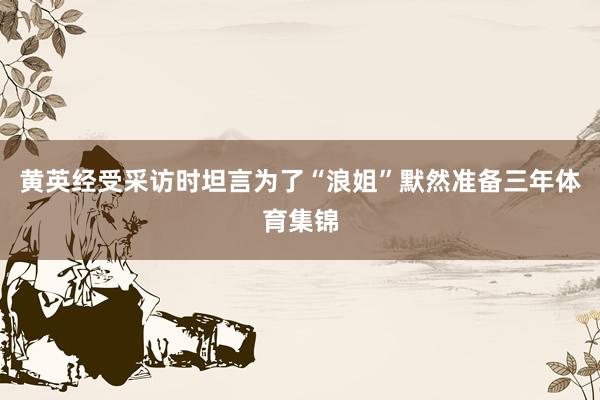 黄英经受采访时坦言为了“浪姐”默然准备三年体育集锦