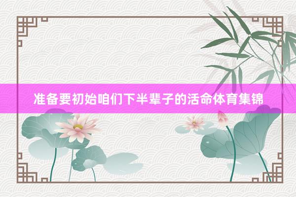 准备要初始咱们下半辈子的活命体育集锦