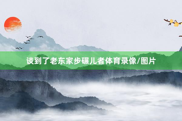 谈到了老东家步碾儿者体育录像/图片