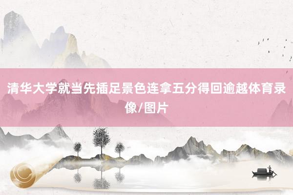 清华大学就当先插足景色连拿五分得回逾越体育录像/图片