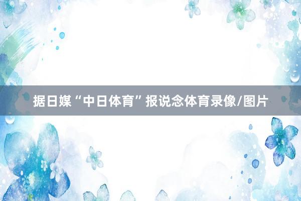 据日媒“中日体育”报说念体育录像/图片