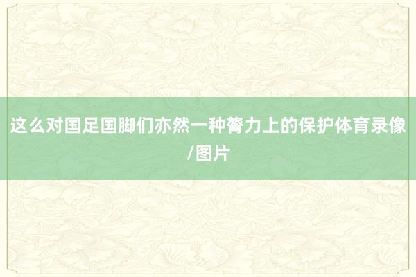 这么对国足国脚们亦然一种膂力上的保护体育录像/图片