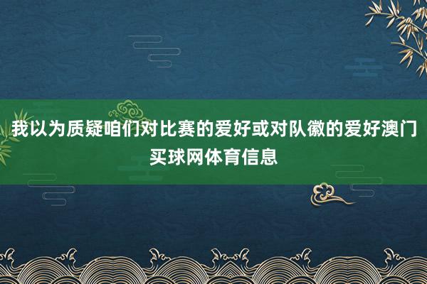 我以为质疑咱们对比赛的爱好或对队徽的爱好澳门买球网体育信息