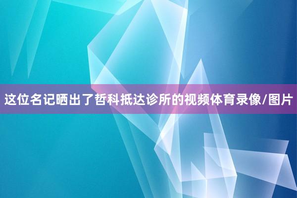 这位名记晒出了哲科抵达诊所的视频体育录像/图片
