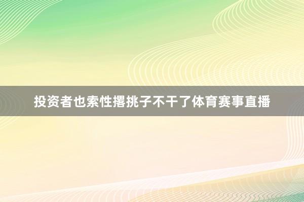 投资者也索性撂挑子不干了体育赛事直播