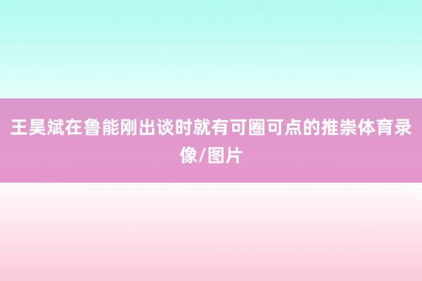 王昊斌在鲁能刚出谈时就有可圈可点的推崇体育录像/图片