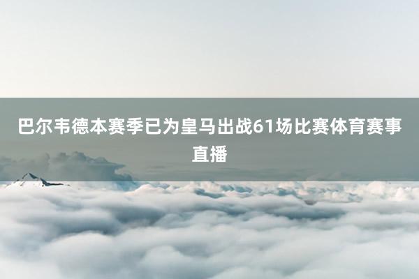 巴尔韦德本赛季已为皇马出战61场比赛体育赛事直播