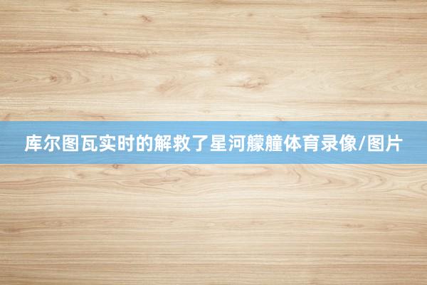 库尔图瓦实时的解救了星河艨艟体育录像/图片