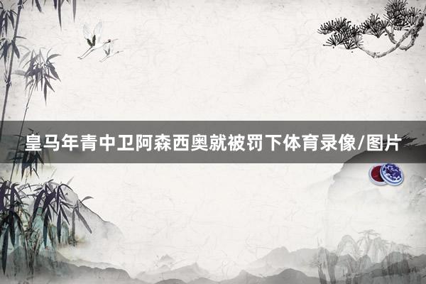 皇马年青中卫阿森西奥就被罚下体育录像/图片