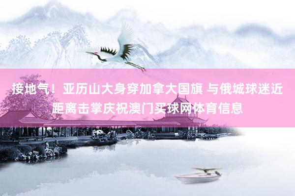 接地气！亚历山大身穿加拿大国旗 与俄城球迷近距离击掌庆祝澳门买球网体育信息