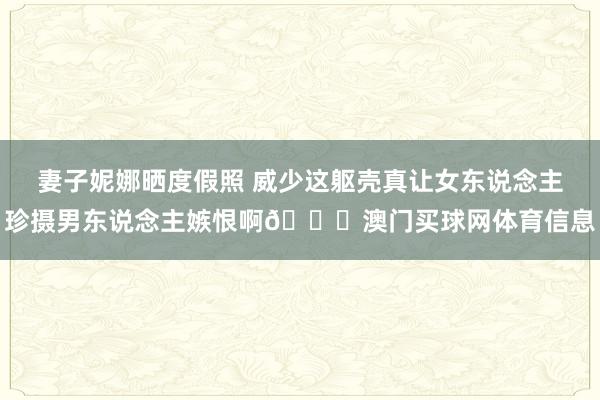 妻子妮娜晒度假照 威少这躯壳真让女东说念主珍摄男东说念主嫉恨啊😍澳门买球网体育信息