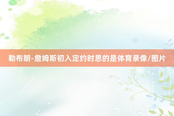 勒布朗-詹姆斯初入定约时思的是体育录像/图片