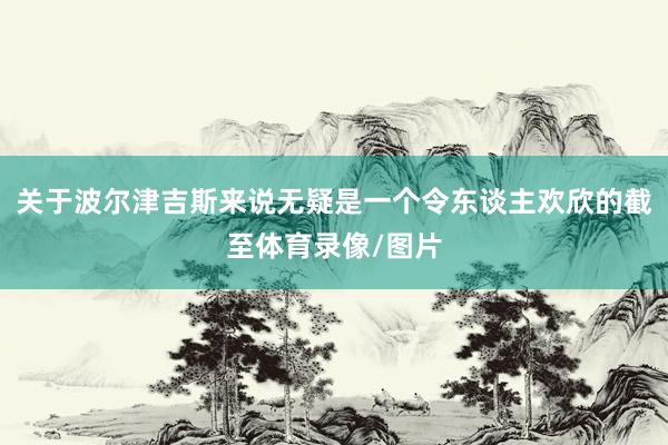 关于波尔津吉斯来说无疑是一个令东谈主欢欣的截至体育录像/图片