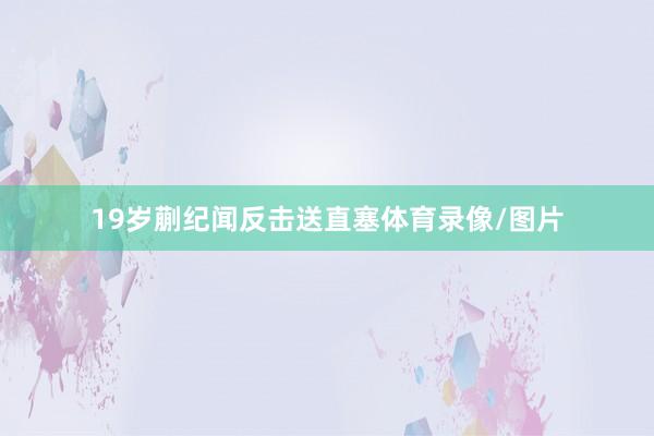 19岁蒯纪闻反击送直塞体育录像/图片