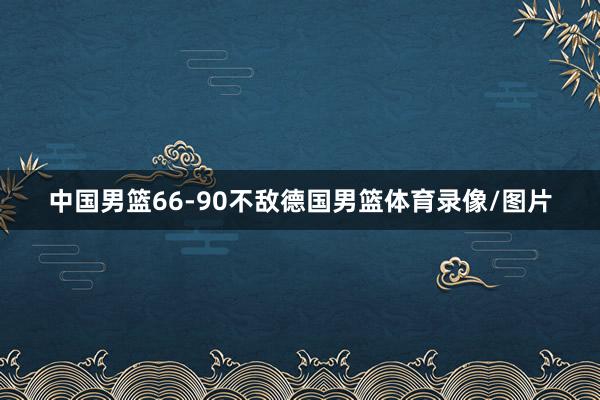 中国男篮66-90不敌德国男篮体育录像/图片