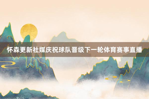 怀森更新社媒庆祝球队晋级下一轮体育赛事直播