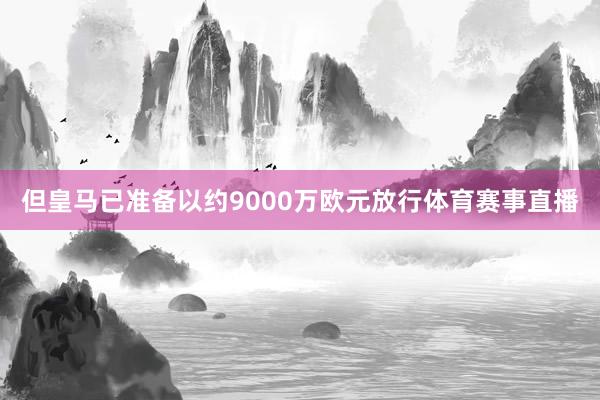 但皇马已准备以约9000万欧元放行体育赛事直播