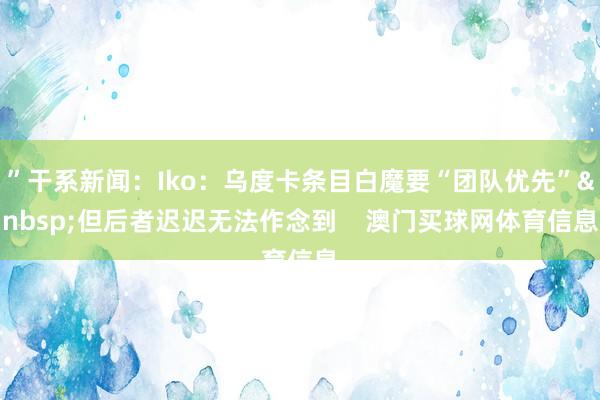 ”干系新闻：Iko：乌度卡条目白魔要“团队优先”&nbsp;但后者迟迟无法作念到    澳门买球网体育信息