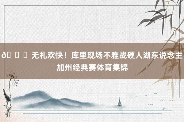 😛无礼欢快！库里现场不雅战硬人湖东说念主加州经典赛体育集锦