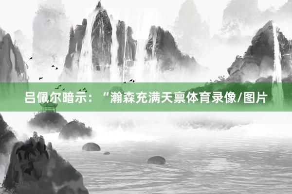 吕佩尔暗示：“瀚森充满天禀体育录像/图片