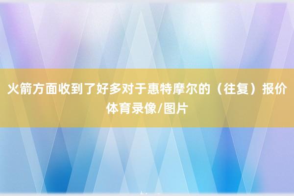 火箭方面收到了好多对于惠特摩尔的（往复）报价体育录像/图片