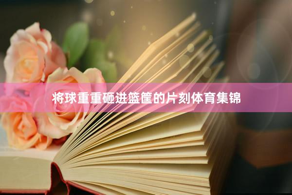 将球重重砸进篮筐的片刻体育集锦