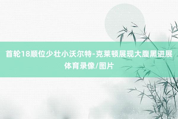首轮18顺位少壮小沃尔特-克莱顿展现大腹黑进展体育录像/图片