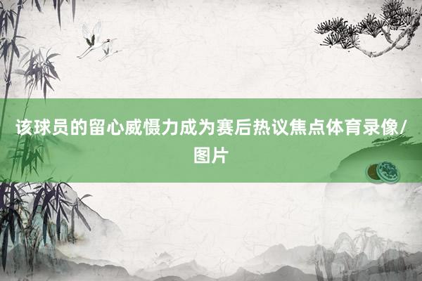 该球员的留心威慑力成为赛后热议焦点体育录像/图片