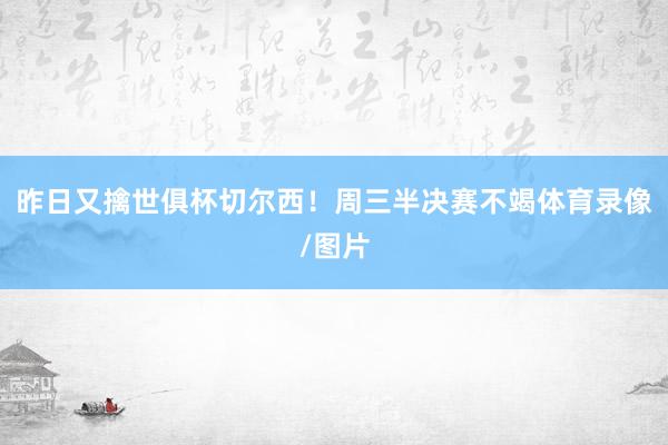 昨日又擒世俱杯切尔西！周三半决赛不竭体育录像/图片