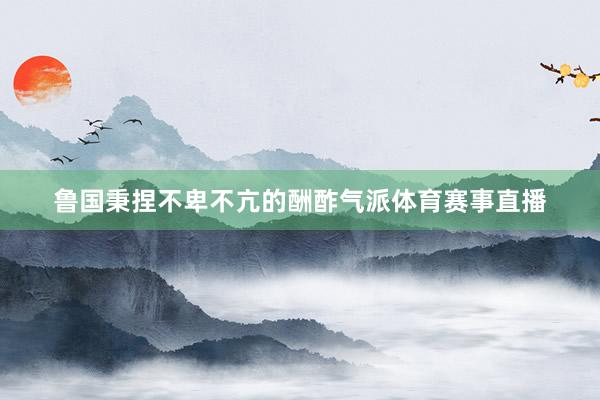 鲁国秉捏不卑不亢的酬酢气派体育赛事直播