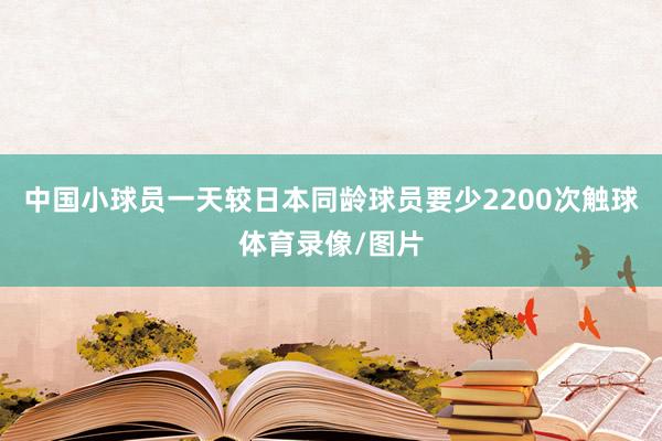 中国小球员一天较日本同龄球员要少2200次触球体育录像/图片