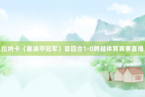 拉纳卡（塞浦甲冠军）首回合1-0跨越体育赛事直播