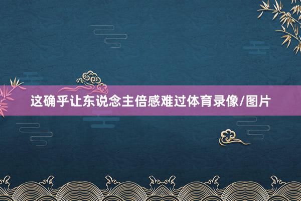 这确乎让东说念主倍感难过体育录像/图片
