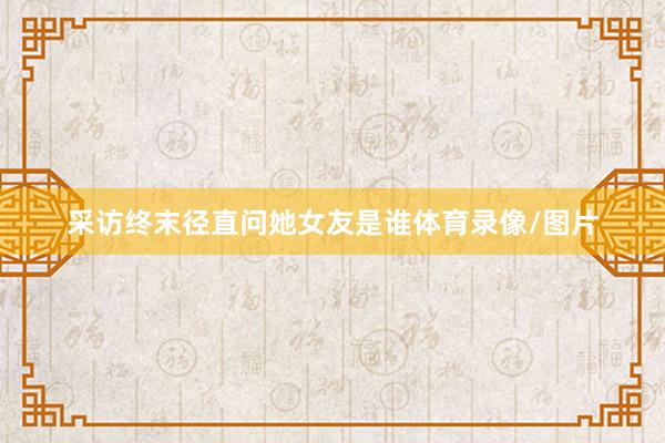 采访终末径直问她女友是谁体育录像/图片