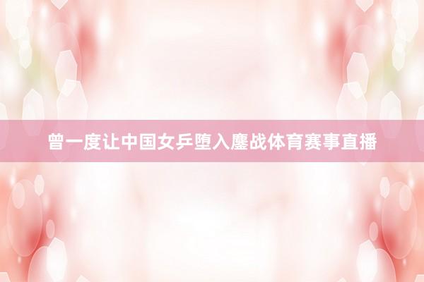 曾一度让中国女乒堕入鏖战体育赛事直播