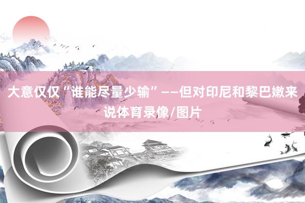 大意仅仅“谁能尽量少输”——但对印尼和黎巴嫩来说体育录像/图片